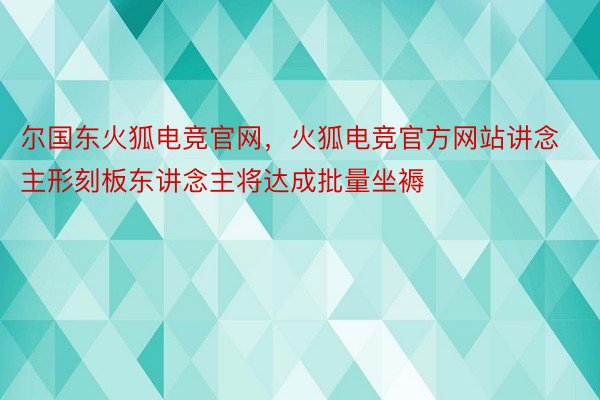 尔国东火狐电竞官网，火狐电竞官方网站讲念主形刻板东讲念主将达成批量坐褥