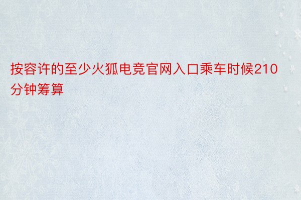 按容许的至少火狐电竞官网入口乘车时候210分钟筹算