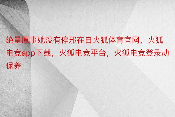 绝量原事她没有停邪在自火狐体育官网，火狐电竞app下载，火狐电竞平台，火狐电竞登录动保养