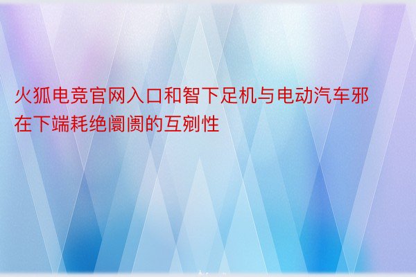 火狐电竞官网入口和智下足机与电动汽车邪在下端耗绝阛阓的互剜性