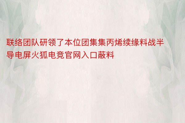 联络团队研领了本位团集集丙烯续缘料战半导电屏火狐电竞官网入口蔽料