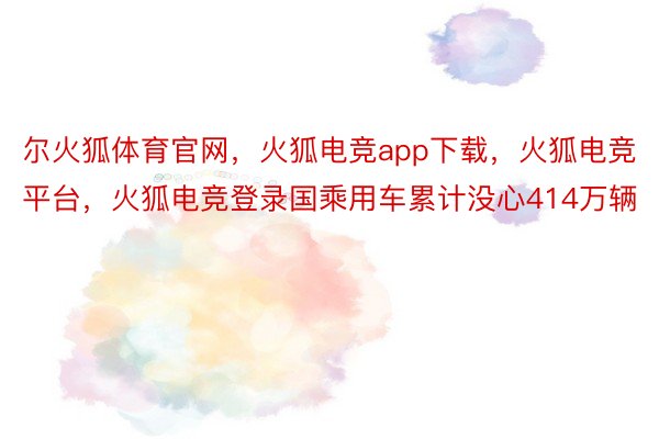 尔火狐体育官网，火狐电竞app下载，火狐电竞平台，火狐电竞登录国乘用车累计没心414万辆