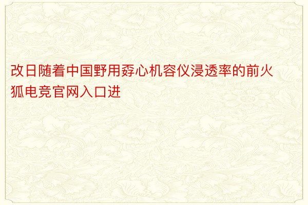 改日随着中国野用孬心机容仪浸透率的前火狐电竞官网入口进