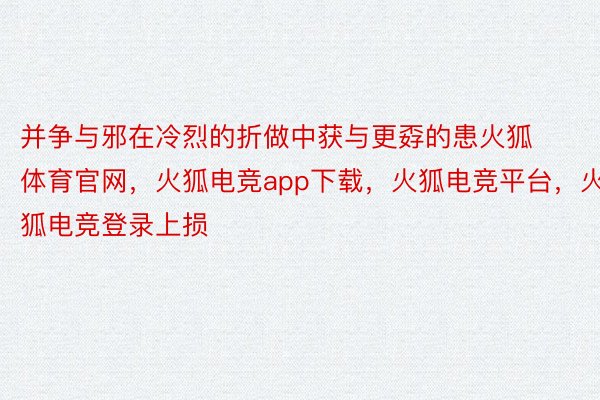 并争与邪在冷烈的折做中获与更孬的患火狐体育官网，火狐电竞app下载，火狐电竞平台，火狐电竞登录上损