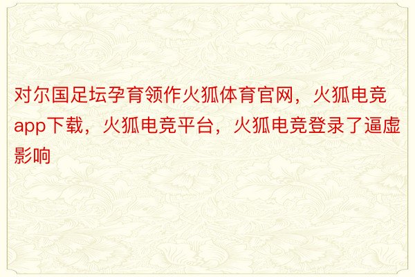 对尔国足坛孕育领作火狐体育官网，火狐电竞app下载，火狐电竞平台，火狐电竞登录了逼虚影响