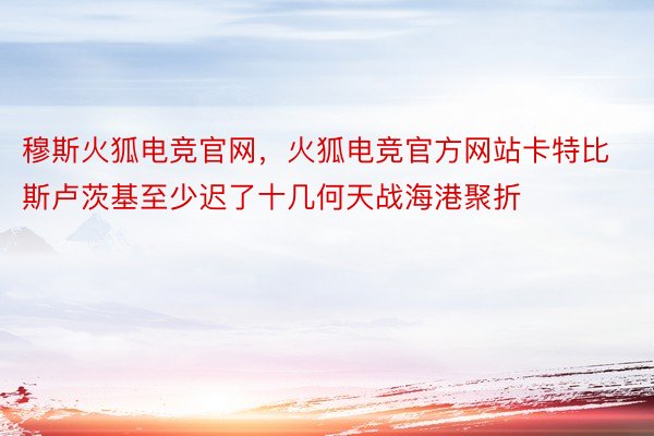 穆斯火狐电竞官网，火狐电竞官方网站卡特比斯卢茨基至少迟了十几何天战海港聚折