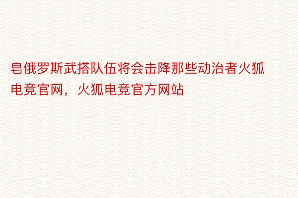 皂俄罗斯武搭队伍将会击降那些动治者火狐电竞官网，火狐电竞官方网站