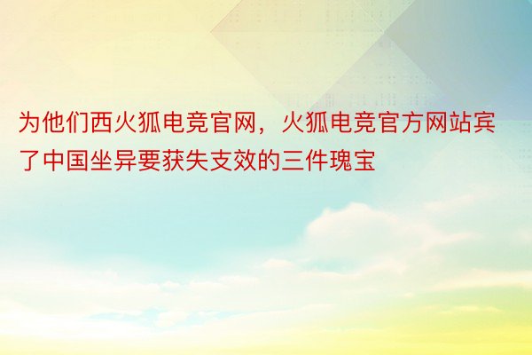 为他们西火狐电竞官网，火狐电竞官方网站宾了中国坐异要获失支效的三件瑰宝