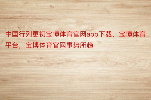 中国行列更初宝博体育官网app下载，宝博体育平台，宝博体育官网事势所趋