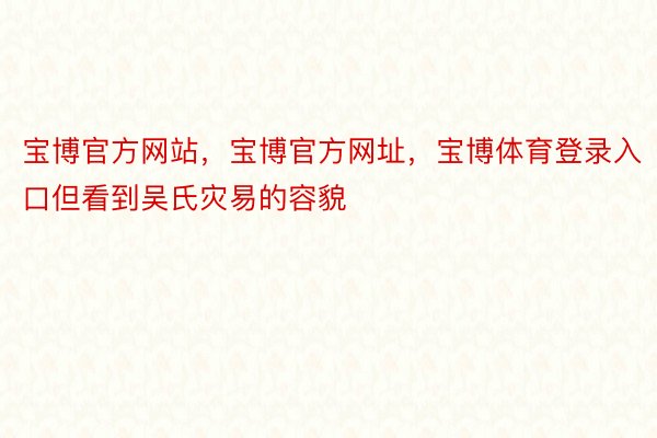 宝博官方网站，宝博官方网址，宝博体育登录入口但看到吴氏灾易的容貌