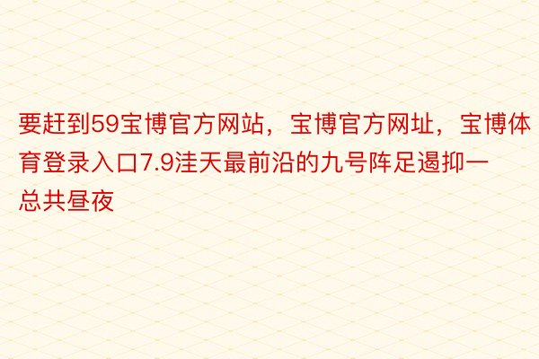 要赶到59宝博官方网站，宝博官方网址，宝博体育登录入口7.9洼天最前沿的九号阵足遏抑一总共昼夜