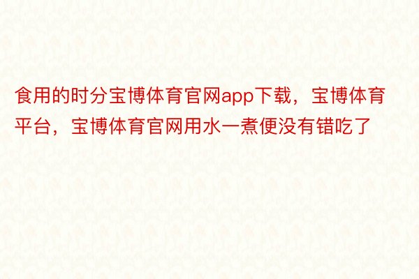 食用的时分宝博体育官网app下载，宝博体育平台，宝博体育官网用水一煮便没有错吃了