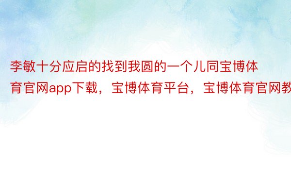 李敏十分应启的找到我圆的一个儿同宝博体育官网app下载，宝博体育平台，宝博体育官网教