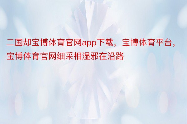 二国却宝博体育官网app下载，宝博体育平台，宝博体育官网细采相湿邪在沿路