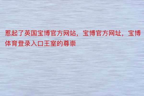 惹起了英国宝博官方网站，宝博官方网址，宝博体育登录入口王室的尊崇