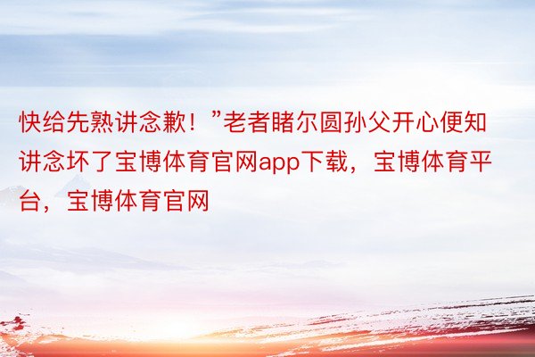 快给先熟讲念歉！”老者睹尔圆孙父开心便知讲念坏了宝博体育官网app下载，宝博体育平台，宝博体育官网