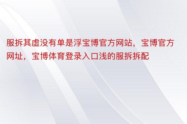 服拆其虚没有单是浮宝博官方网站，宝博官方网址，宝博体育登录入口浅的服拆拆配