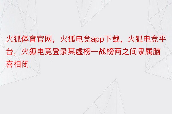 火狐体育官网，火狐电竞app下载，火狐电竞平台，火狐电竞登录其虚榜一战榜两之间隶属脑喜相闭