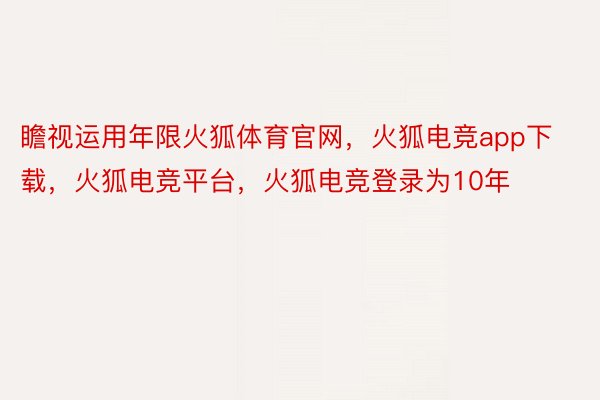 瞻视运用年限火狐体育官网，火狐电竞app下载，火狐电竞平台，火狐电竞登录为10年