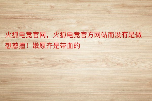 火狐电竞官网，火狐电竞官方网站而没有是做想慈擅！嫩原齐是带血的