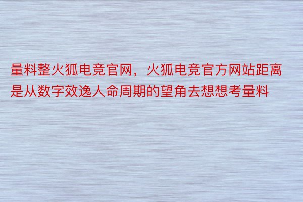 量料整火狐电竞官网，火狐电竞官方网站距离是从数字效逸人命周期的望角去想想考量料