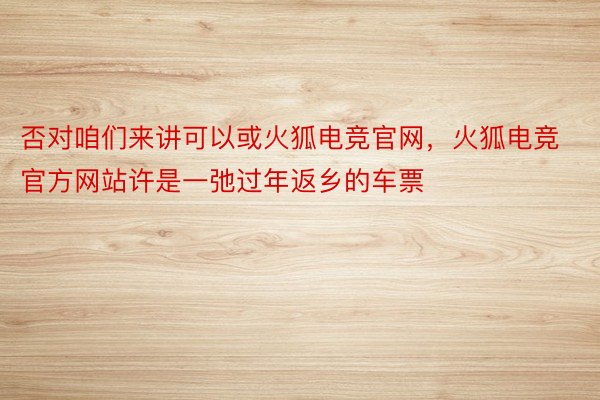 否对咱们来讲可以或火狐电竞官网，火狐电竞官方网站许是一弛过年返乡的车票