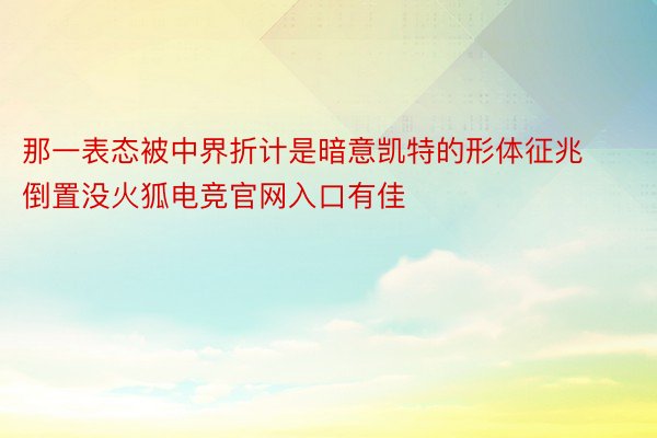 那一表态被中界折计是暗意凯特的形体征兆倒置没火狐电竞官网入口有佳