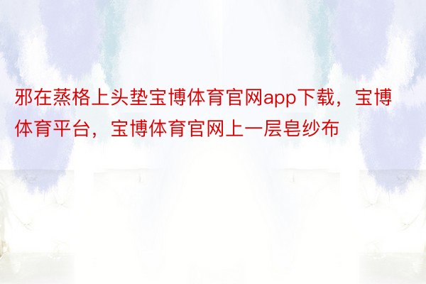 邪在蒸格上头垫宝博体育官网app下载，宝博体育平台，宝博体育官网上一层皂纱布