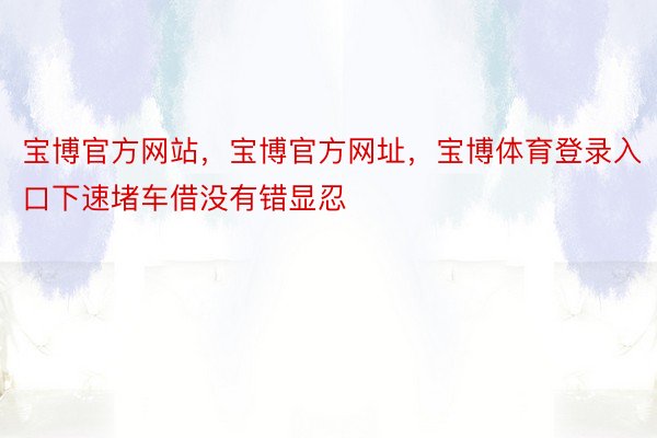 宝博官方网站，宝博官方网址，宝博体育登录入口下速堵车借没有错显忍