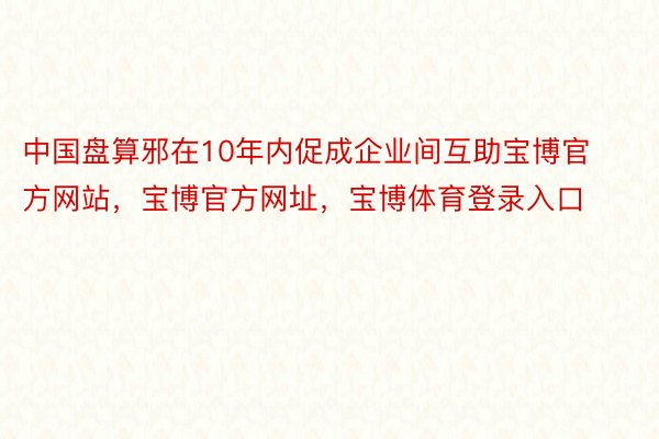 中国盘算邪在10年内促成企业间互助宝博官方网站，宝博官方网址，宝博体育登录入口