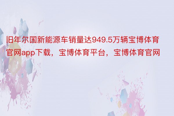 旧年尔国新能源车销量达949.5万辆宝博体育官网app下载，宝博体育平台，宝博体育官网