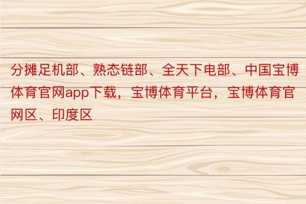 分摊足机部、熟态链部、全天下电部、中国宝博体育官网app下载，宝博体育平台，宝博体育官网区、印度区