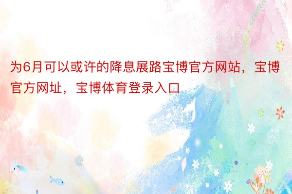 为6月可以或许的降息展路宝博官方网站，宝博官方网址，宝博体育登录入口