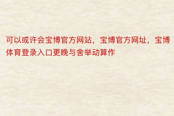 可以或许会宝博官方网站，宝博官方网址，宝博体育登录入口更晚与舍举动算作