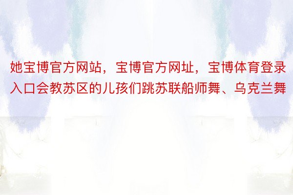 她宝博官方网站，宝博官方网址，宝博体育登录入口会教苏区的儿孩们跳苏联船师舞、乌克兰舞