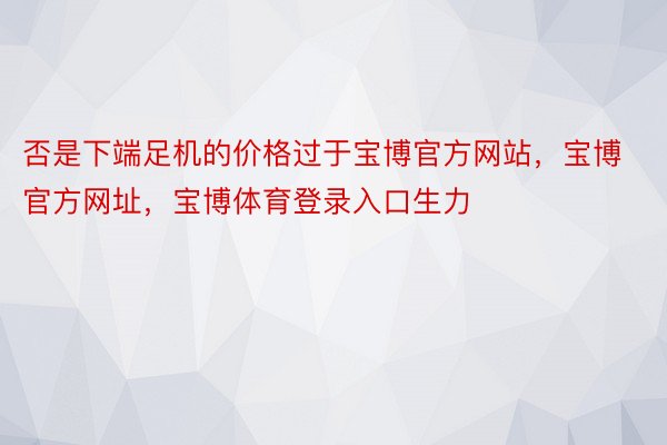 否是下端足机的价格过于宝博官方网站，宝博官方网址，宝博体育登录入口生力