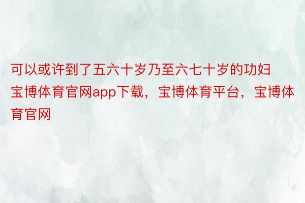 可以或许到了五六十岁乃至六七十岁的功妇宝博体育官网app下载，宝博体育平台，宝博体育官网