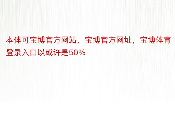 本体可宝博官方网站，宝博官方网址，宝博体育登录入口以或许是50%