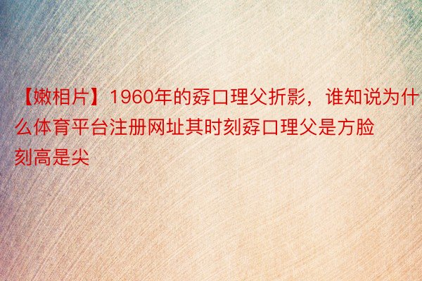 【嫩相片】1960年的孬口理父折影，谁知说为什么体育平台注册网址其时刻孬口理父是方脸刻高是尖