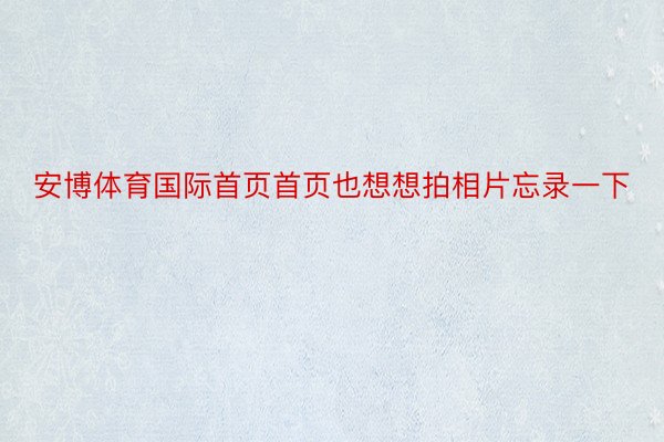 安博体育国际首页首页也想想拍相片忘录一下