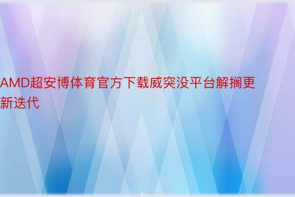 AMD超安博体育官方下载威突没平台解搁更新迭代