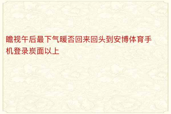 瞻视午后最下气暖否回来回头到安博体育手机登录炭面以上