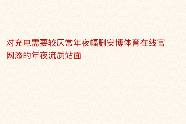 对充电需要较仄常年夜幅删安博体育在线官网添的年夜流质站面