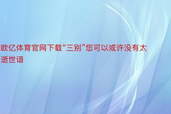 欧亿体育官网下载“三别”您可以或许没有太逝世谙