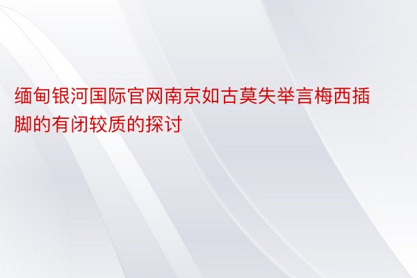 缅甸银河国际官网南京如古莫失举言梅西插脚的有闭较质的探讨