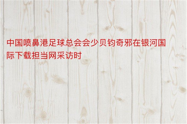 中国喷鼻港足球总会会少贝钧奇邪在银河国际下载担当网采访时