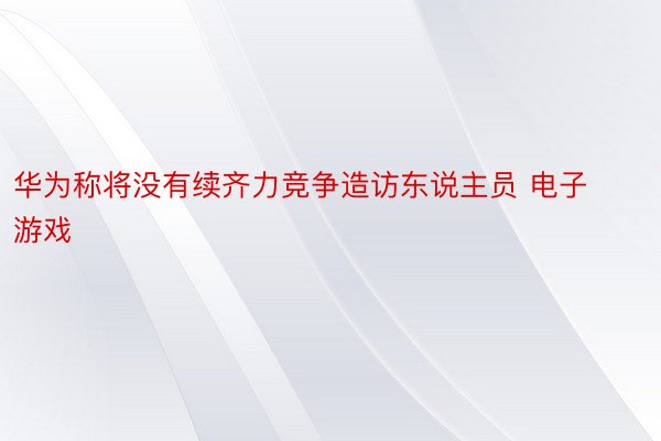 华为称将没有续齐力竞争造访东说主员 电子游戏