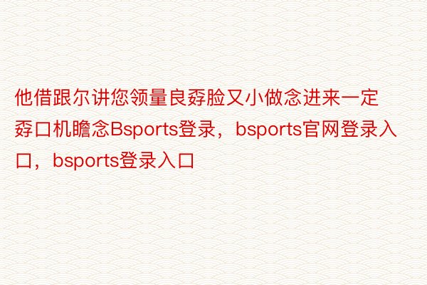 他借跟尔讲您领量良孬脸又小做念进来一定孬口机瞻念Bsports登录，bsports官网登录入口，bsports登录入口