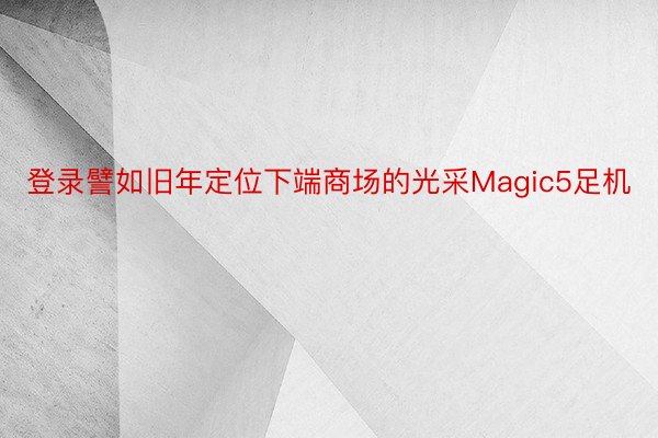 登录譬如旧年定位下端商场的光采Magic5足机