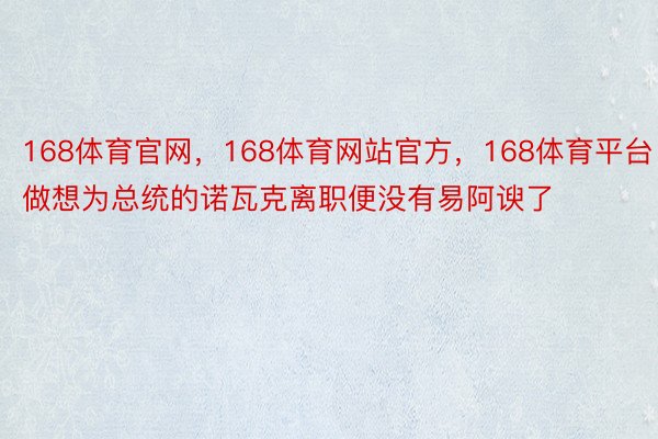 168体育官网，168体育网站官方，168体育平台做想为总统的诺瓦克离职便没有易阿谀了